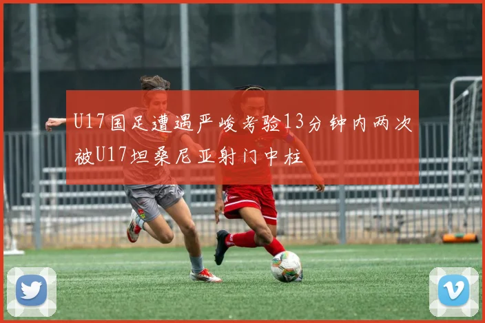 U17国足遭遇严峻考验13分钟内两次被U17坦桑尼亚射门中柱