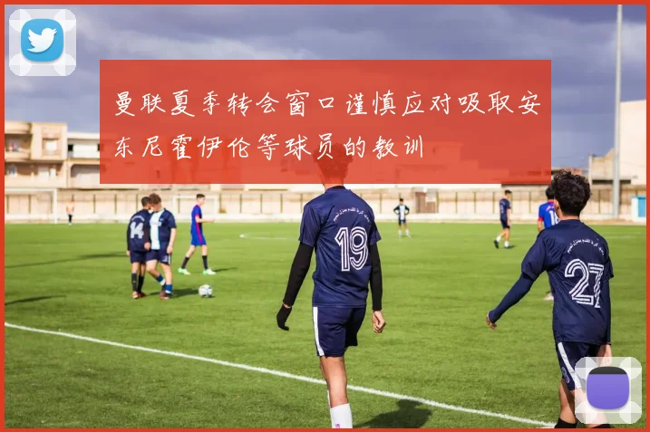 曼联夏季转会窗口谨慎应对吸取安东尼霍伊伦等球员的教训