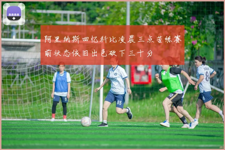 阿里纳斯回忆科比凌晨三点苦练赛前状态依旧出色砍下三十分