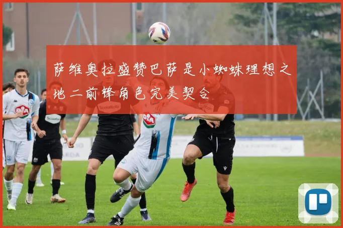 萨维奥拉盛赞巴萨是小蜘蛛理想之地二前锋角色完美契合