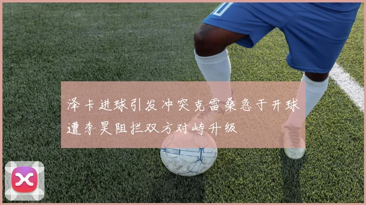 泽卡进球引发冲突克雷桑急于开球遭李昊阻拦双方对峙升级