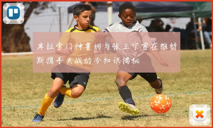库拉索门神鲁姆与张玉宁曾在维特斯携手共战的冷知识揭秘