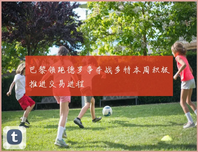 巴黎领跑德罗争夺战多特本周积极推进交易进程
