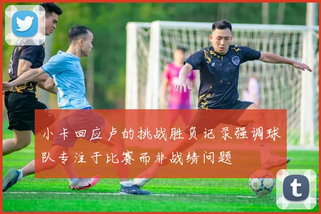小卡回应卢的挑战胜负记录强调球队专注于比赛而非战绩问题