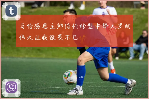 马伦感恩主帅信任转型中锋大罗的伟大让我敬畏不已