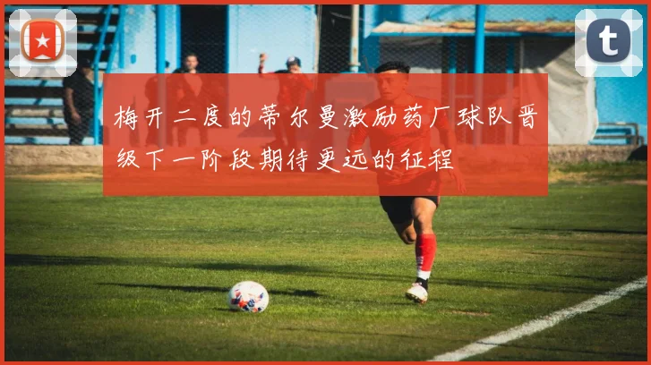 梅开二度的蒂尔曼激励药厂球队晋级下一阶段期待更远的征程