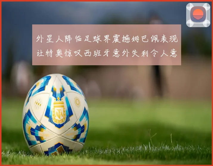 外星人降临足球界震撼姆巴佩表现让特奥惊叹西班牙意外失利令人意外