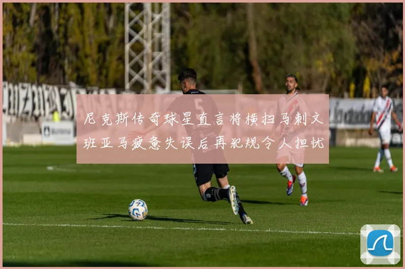 尼克斯传奇球星直言将横扫马刺文班亚马疲惫失误后再犯规令人担忧