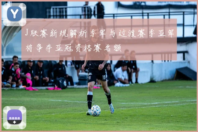 J联赛新规解析季军与过渡赛季亚军将争夺亚冠资格赛名额