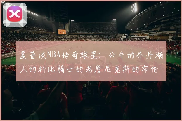 夏普谈NBA传奇球星：公牛的乔丹湖人的科比骑士的老詹尼克斯的布伦森