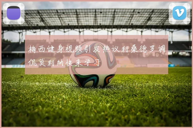 梅西健身视频引发热议利桑德罗调侃莫利纳快来学习