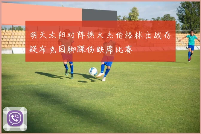 明天太阳对阵热火杰伦格林出战存疑布克因脚踝伤缺席比赛