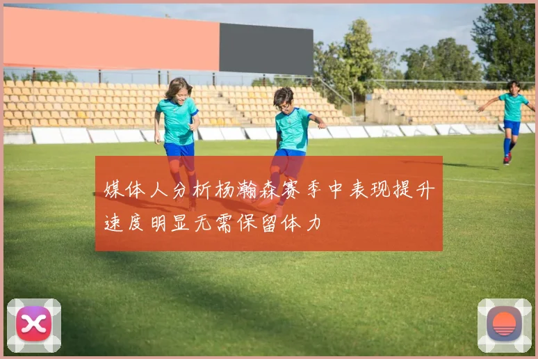 媒体人分析杨瀚森赛季中表现提升速度明显无需保留体力