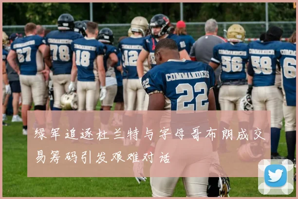 绿军追逐杜兰特与字母哥布朗成交易筹码引发艰难对话