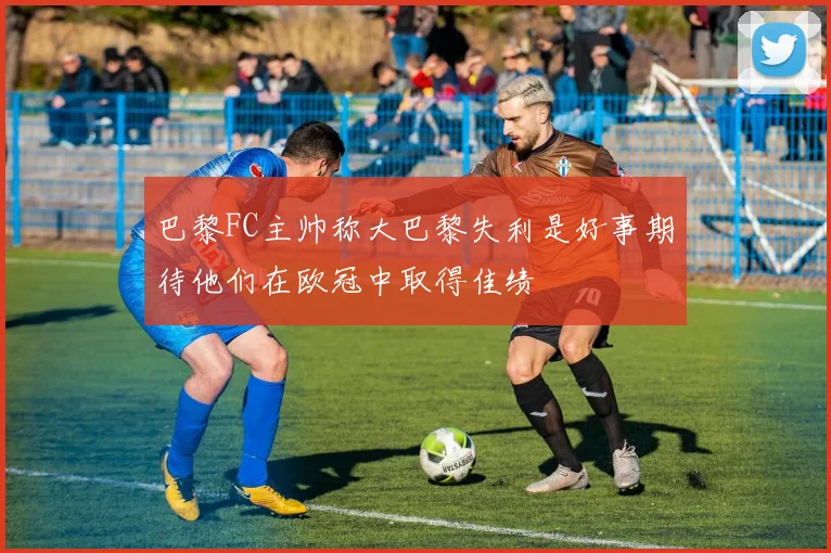 巴黎FC主帅称大巴黎失利是好事期待他们在欧冠中取得佳绩