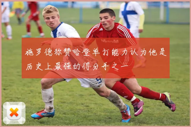 施罗德称赞哈登单打能力认为他是历史上最强的得分手之一