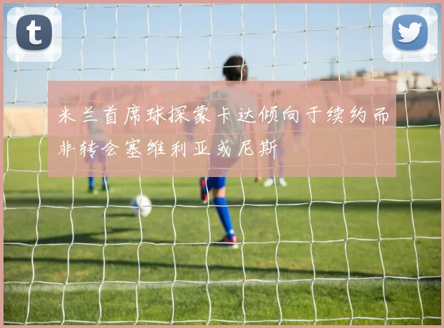 米兰首席球探蒙卡达倾向于续约而非转会塞维利亚或尼斯