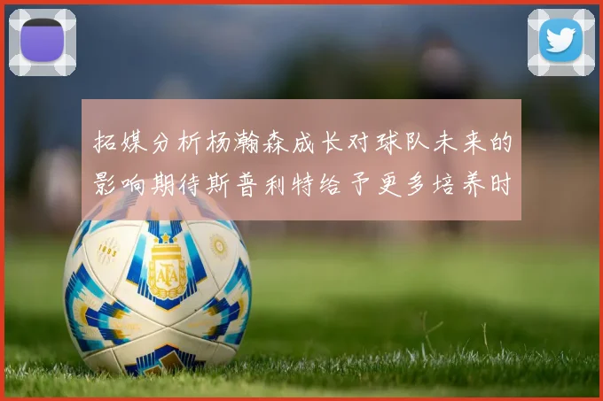 拓媒分析杨瀚森成长对球队未来的影响期待斯普利特给予更多培养时间