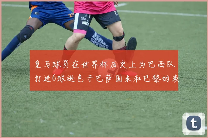 皇马球员在世界杯历史上为巴西队打进6球逊色于巴萨国米和巴黎的表现