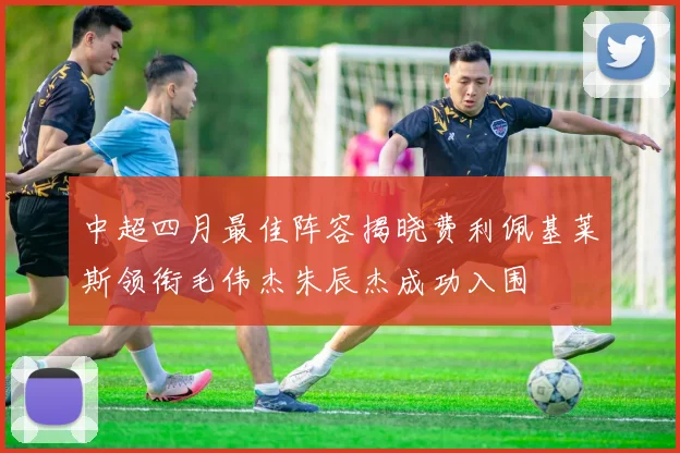 中超四月最佳阵容揭晓费利佩基莱斯领衔毛伟杰朱辰杰成功入围