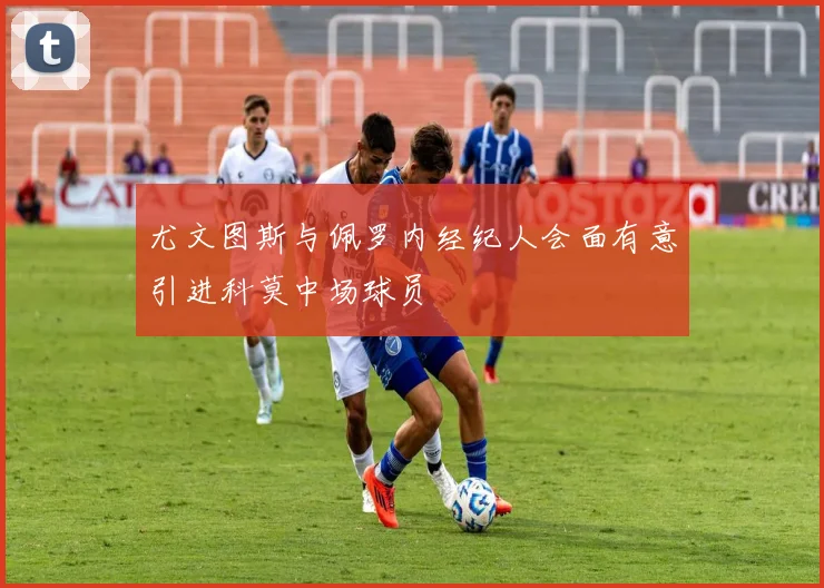 尤文图斯与佩罗内经纪人会面有意引进科莫中场球员
